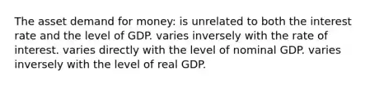 The asset demand for money: is unrelated to both the interest rate and the level of GDP. varies inversely with the rate of interest. varies directly with the level of nominal GDP. varies inversely with the level of real GDP.