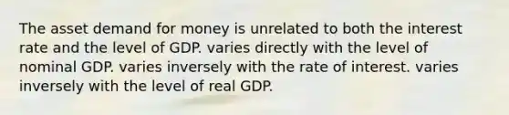 The asset demand for money is unrelated to both the interest rate and the level of GDP. varies directly with the level of nominal GDP. varies inversely with the rate of interest. varies inversely with the level of real GDP.