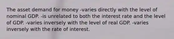 The asset demand for money -varies directly with the level of nominal GDP. -is unrelated to both the interest rate and the level of GDP. -varies inversely with the level of real GDP. -varies inversely with the rate of interest.