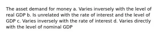 The asset demand for money a. Varies inversely with the level of real GDP b. Is unrelated with the rate of interest and the level of GDP c. Varies inversely with the rate of interest d. Varies directly with the level of nominal GDP