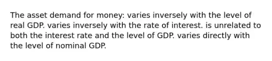 The asset demand for money: varies inversely with the level of real GDP. varies inversely with the rate of interest. is unrelated to both the interest rate and the level of GDP. varies directly with the level of nominal GDP.