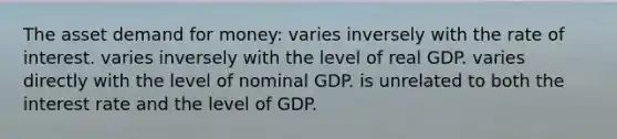 The asset demand for money: varies inversely with the rate of interest. varies inversely with the level of real GDP. varies directly with the level of nominal GDP. is unrelated to both the interest rate and the level of GDP.