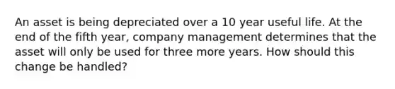 An asset is being depreciated over a 10 year useful life. At the end of the fifth year, company management determines that the asset will only be used for three more years. How should this change be handled?