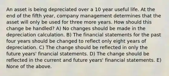 An asset is being depreciated over a 10 year useful life. At the end of the fifth year, company management determines that the asset will only be used for three more years. How should this change be handled? A) No changes should be made in the depreciation calculation. B) The financial statements for the past four years should be changed to reflect only eight years of depreciation. C) The change should be reflected in only the future years' financial statements. D) The change should be reflected in the current and future years' financial statements. E) None of the above.