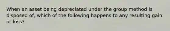 When an asset being depreciated under the group method is disposed of, which of the following happens to any resulting gain or loss?