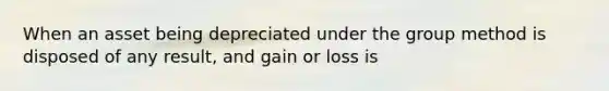 When an asset being depreciated under the group method is disposed of any result, and gain or loss is