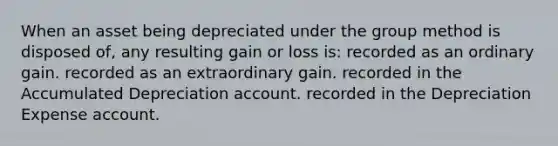 When an asset being depreciated under the group method is disposed of, any resulting gain or loss is: recorded as an ordinary gain. recorded as an extraordinary gain. recorded in the Accumulated Depreciation account. recorded in the Depreciation Expense account.