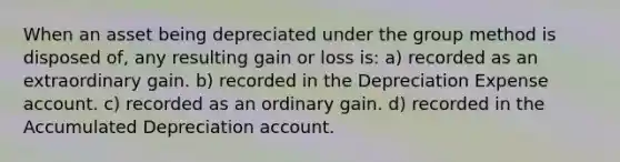 When an asset being depreciated under the group method is disposed of, any resulting gain or loss is: a) recorded as an extraordinary gain. b) recorded in the Depreciation Expense account. c) recorded as an ordinary gain. d) recorded in the Accumulated Depreciation account.