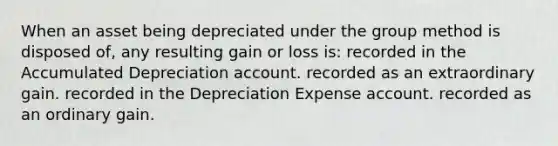 When an asset being depreciated under the group method is disposed of, any resulting gain or loss is: recorded in the Accumulated Depreciation account. recorded as an extraordinary gain. recorded in the Depreciation Expense account. recorded as an ordinary gain.