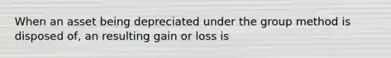 When an asset being depreciated under the group method is disposed of, an resulting gain or loss is