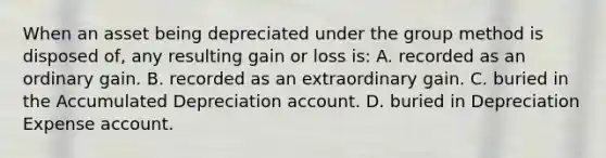 When an asset being depreciated under the group method is disposed of, any resulting gain or loss is: A. recorded as an ordinary gain. B. recorded as an extraordinary gain. C. buried in the Accumulated Depreciation account. D. buried in Depreciation Expense account.