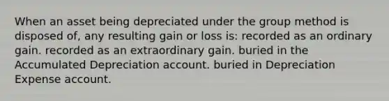 When an asset being depreciated under the group method is disposed of, any resulting gain or loss is: recorded as an ordinary gain. recorded as an extraordinary gain. buried in the Accumulated Depreciation account. buried in Depreciation Expense account.