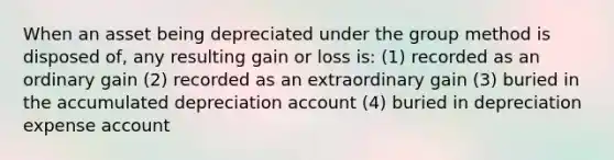 When an asset being depreciated under the group method is disposed of, any resulting gain or loss is: (1) recorded as an ordinary gain (2) recorded as an extraordinary gain (3) buried in the accumulated depreciation account (4) buried in depreciation expense account