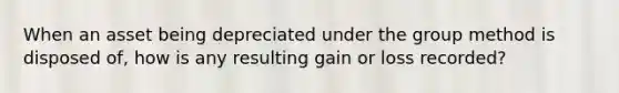 When an asset being depreciated under the group method is disposed of, how is any resulting gain or loss recorded?