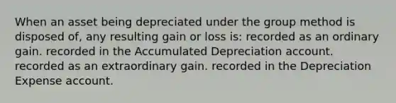 When an asset being depreciated under the group method is disposed of, any resulting gain or loss is: recorded as an ordinary gain. recorded in the Accumulated Depreciation account. recorded as an extraordinary gain. recorded in the Depreciation Expense account.