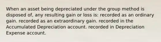 When an asset being depreciated under the group method is disposed of, any resulting gain or loss is: recorded as an ordinary gain. recorded as an extraordinary gain. recorded in the Accumulated Depreciation account. recorded in Depreciation Expense account.