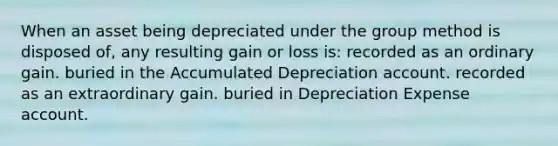 When an asset being depreciated under the group method is disposed of, any resulting gain or loss is: recorded as an ordinary gain. buried in the Accumulated Depreciation account. recorded as an extraordinary gain. buried in Depreciation Expense account.