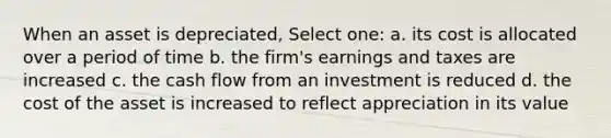 When an asset is depreciated, Select one: a. its cost is allocated over a period of time b. the firm's earnings and taxes are increased c. the cash flow from an investment is reduced d. the cost of the asset is increased to reflect appreciation in its value