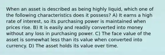 When an asset is described as being highly liquid, which one of the following characteristics does it possess? A) It earns a high rate of interest, so its purchasing power is maintained when prices rise. B) It is easily and readily converted into money without any loss in purchasing power. C) The face value of the asset is somewhat less than its value when converted into currency. D) The asset holds its value over time.