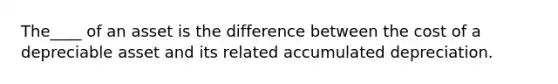 The____ of an asset is the difference between the cost of a depreciable asset and its related accumulated depreciation.