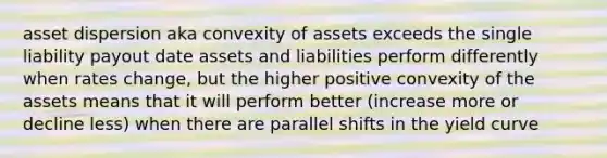 asset dispersion aka convexity of assets exceeds the single liability payout date assets and liabilities perform differently when rates change, but the higher positive convexity of the assets means that it will perform better (increase more or decline less) when there are parallel shifts in the yield curve