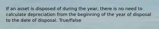 If an asset is disposed of during the​ year, there is no need to calculate depreciation from the beginning of the year of disposal to the date of disposal. True/False