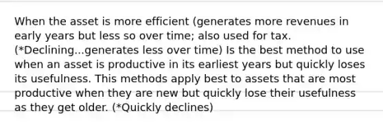 When the asset is more efficient (generates more revenues in early years but less so over time; also used for tax. (*Declining...generates less over time) Is the best method to use when an asset is productive in its earliest years but quickly loses its usefulness. This methods apply best to assets that are most productive when they are new but quickly lose their usefulness as they get older. (*Quickly declines)