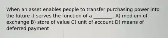 When an asset enables people to transfer purchasing power into the future it serves the function of a ________. A) medium of exchange B) store of value C) unit of account D) means of deferred payment