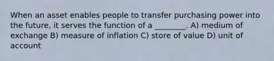 When an asset enables people to transfer purchasing power into the future, it serves the function of a ________. A) medium of exchange B) measure of inflation C) store of value D) unit of account