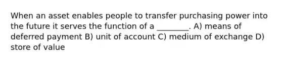 When an asset enables people to transfer purchasing power into the future it serves the function of a ________. A) means of deferred payment B) unit of account C) medium of exchange D) store of value