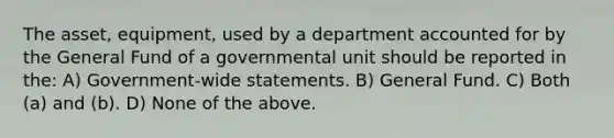 The asset, equipment, used by a department accounted for by the General Fund of a governmental unit should be reported in the: A) Government-wide statements. B) General Fund. C) Both (a) and (b). D) None of the above.