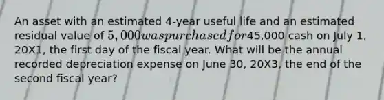 An asset with an estimated 4-year useful life and an estimated residual value of 5,000 was purchased for45,000 cash on July 1, 20X1, the first day of the fiscal year. What will be the annual recorded depreciation expense on June 30, 20X3, the end of the second fiscal year?