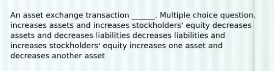 An asset exchange transaction ______. Multiple choice question. increases assets and increases stockholders' equity decreases assets and decreases liabilities decreases liabilities and increases stockholders' equity increases one asset and decreases another asset