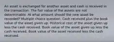 An asset is exchanged for another asset and cash is received in the transaction. The fair value of the assets are not determinable. At what amount should the new asset be recorded? Multiple choice question. Cash received plus the book value of the asset given up. Historical cost of the asset given up less the cash received. Book value of the asset given up less the cash received. Book value of the asset received less the cash received.