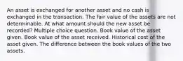 An asset is exchanged for another asset and no cash is exchanged in the transaction. The fair value of the assets are not determinable. At what amount should the new asset be recorded? Multiple choice question. Book value of the asset given. Book value of the asset received. Historical cost of the asset given. The difference between the book values of the two assets.