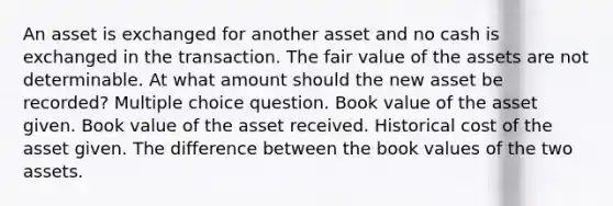 An asset is exchanged for another asset and no cash is exchanged in the transaction. The fair value of the assets are not determinable. At what amount should the new asset be recorded? Multiple choice question. Book value of the asset given. Book value of the asset received. Historical cost of the asset given. The difference between the book values of the two assets.