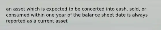 an asset which is expected to be concerted into cash, sold, or consumed within one year of the balance sheet date is always reported as a current asset