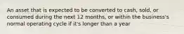 An asset that is expected to be converted to cash, sold, or consumed during the next 12 months, or within the business's normal operating cycle if it's longer than a year