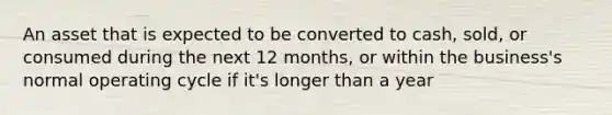 An asset that is expected to be converted to cash, sold, or consumed during the next 12 months, or within the business's normal operating cycle if it's longer than a year