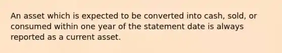 An asset which is expected to be converted into cash, sold, or consumed within one year of the statement date is always reported as a current asset.