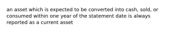 an asset which is expected to be converted into cash, sold, or consumed within one year of the statement date is always reported as a current asset