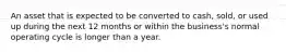 An asset that is expected to be converted to cash, sold, or used up during the next 12 months or within the business's normal operating cycle is longer than a year.