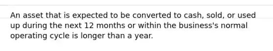 An asset that is expected to be converted to cash, sold, or used up during the next 12 months or within the business's normal operating cycle is longer than a year.