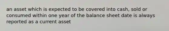 an asset which is expected to be covered into cash, sold or consumed within one year of the balance sheet date is always reported as a current asset