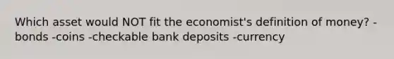 Which asset would NOT fit the economist's definition of money? -bonds -coins -checkable bank deposits -currency