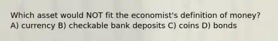 Which asset would NOT fit the economist's definition of money? A) currency B) checkable bank deposits C) coins D) bonds