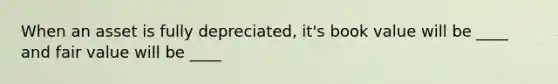 When an asset is fully depreciated, it's book value will be ____ and fair value will be ____