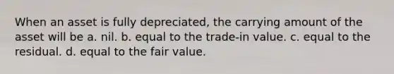 When an asset is fully depreciated, the carrying amount of the asset will be a. nil. b. equal to the trade-in value. c. equal to the residual. d. equal to the fair value.