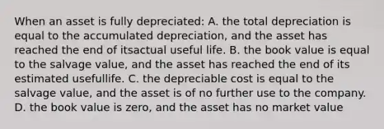 When an asset is fully depreciated: A. the total depreciation is equal to the accumulated depreciation, and the asset has reached the end of itsactual useful life. B. the book value is equal to the salvage value, and the asset has reached the end of its estimated usefullife. C. the depreciable cost is equal to the salvage value, and the asset is of no further use to the company. D. the book value is zero, and the asset has no market value