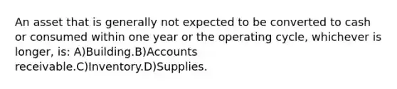 An asset that is generally not expected to be converted to cash or consumed within one year or the operating cycle, whichever is longer, is: A)Building.B)Accounts receivable.C)Inventory.D)Supplies.